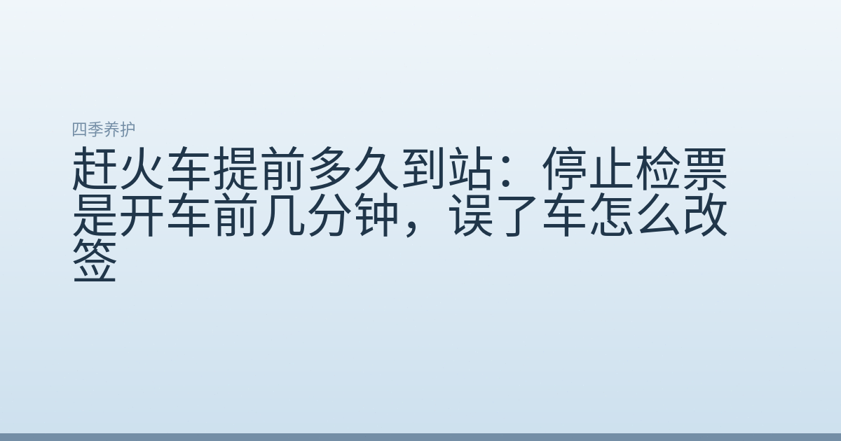 赶火车提前多久到站：停止检票是开车前几分钟，误了车怎么改签