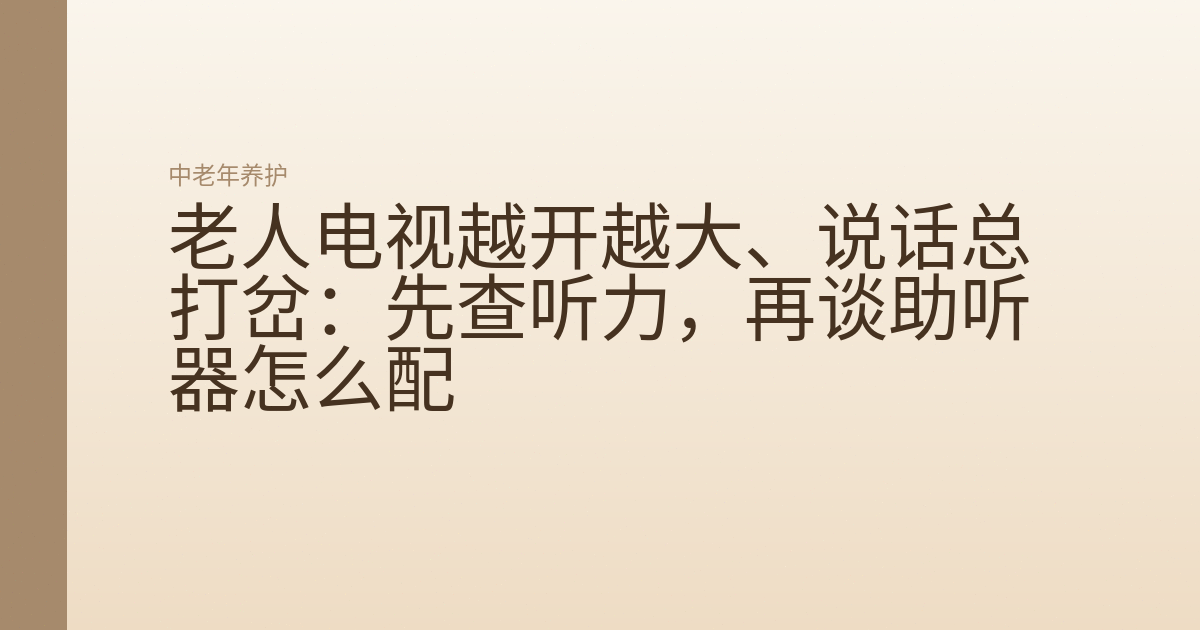 老人电视越开越大、说话总打岔:先查听力,再谈助听器怎么配