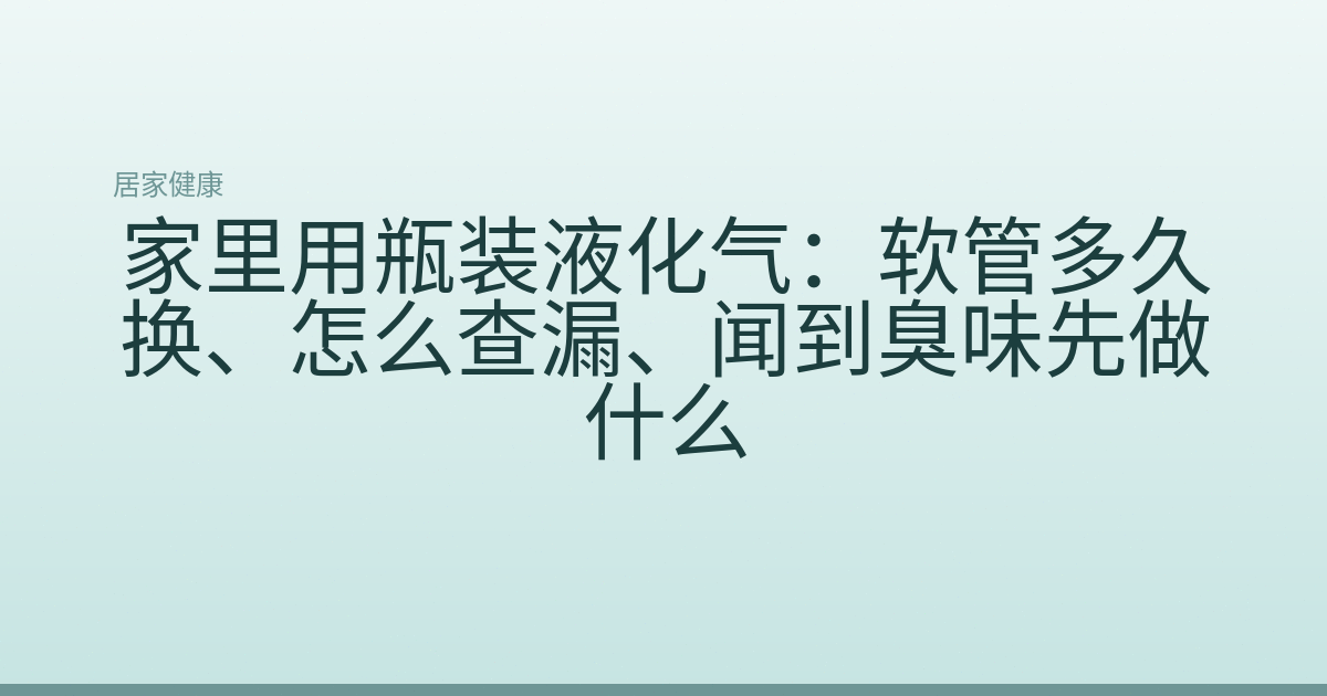 家里用瓶装液化气：软管多久换、怎么查漏、闻到臭味先做什么